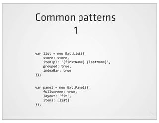 Common patterns
      1
var	
  list	
  =	
  new	
  Ext.List({
	
  	
  	
  	
  store:	
  store,
	
  	
  	
  	
  itemTpl:	
  '{firstName}	
  {lastName}',
	
  	
  	
  	
  grouped:	
  true,
	
  	
  	
  	
  indexBar:	
  true
});


var	
  panel	
  =	
  new	
  Ext.Panel({
	
  	
  	
  	
  fullscreen:	
  true,
	
  	
  	
  	
  layout:	
  'fit',
	
  	
  	
  	
  items:	
  [list]
});
 