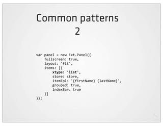 Common patterns
      2
var	
  panel	
  =	
  new	
  Ext.Panel({
	
  	
  	
  	
  fullscreen:	
  true,
	
  	
  	
  	
  layout:	
  'fit',
	
  	
  	
  	
  items:	
  [{
	
  	
  	
  	
  	
  	
  	
  	
  xtype:	
  'list',
	
  	
  	
  	
  	
  	
  	
  	
  store:	
  store,
	
  	
  	
  	
  	
  	
  	
  	
  itemTpl:	
  '{firstName}	
  {lastName}',
	
  	
  	
  	
  	
  	
  	
  	
  grouped:	
  true,
	
  	
  	
  	
  	
  	
  	
  	
  indexBar:	
  true
	
  	
  	
  	
  }]
});
 