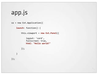 app.js
va	
  =	
  new	
  Ext.Application({

	
  	
  	
  	
  launch:	
  function()	
  {

	
  	
  	
  	
  	
  	
  	
  	
  this.viewport	
  =	
  new	
  Ext.Panel({

	
  	
  	
  	
  	
  	
  	
  	
  	
  	
  	
  	
  layout:	
  'card',
	
  	
  	
  	
  	
  	
  	
  	
  	
  	
  	
  	
  fullscreen:	
  true,
	
  	
  	
  	
  	
  	
  	
  	
  	
  	
  	
  	
  html:	
  "Hello	
  world!"
	
  	
  	
  	
  
	
  	
  	
  	
  	
  	
  	
  	
  });

	
  	
  	
  	
  }

});
 