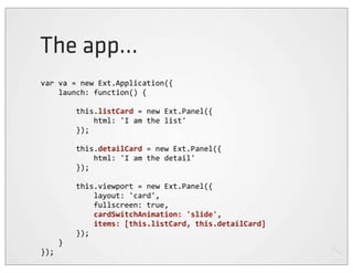 The app...
var	
  va	
  =	
  new	
  Ext.Application({
	
  	
  	
  	
  launch:	
  function()	
  {

	
  	
  	
  	
  	
  	
  	
  	
  this.listCard	
  =	
  new	
  Ext.Panel({
	
  	
  	
  	
  	
  	
  	
  	
  	
  	
  	
  	
  html:	
  'I	
  am	
  the	
  list'
	
  	
  	
  	
  	
  	
  	
  	
  });

	
  	
  	
  	
  	
  	
  	
  	
  this.detailCard	
  =	
  new	
  Ext.Panel({
	
  	
  	
  	
  	
  	
  	
  	
  	
  	
  	
  	
  html:	
  'I	
  am	
  the	
  detail'
	
  	
  	
  	
  	
  	
  	
  	
  });

	
  	
  	
  	
  	
  	
  	
  	
  this.viewport	
  =	
  new	
  Ext.Panel({
	
  	
  	
  	
  	
  	
  	
  	
  	
  	
  	
  	
  layout:	
  'card',
	
  	
  	
  	
  	
  	
  	
  	
  	
  	
  	
  	
  fullscreen:	
  true,
	
  	
  	
  	
  	
  	
  	
  	
  	
  	
  	
  	
  cardSwitchAnimation:	
  'slide',
	
  	
  	
  	
  	
  	
  	
  	
  	
  	
  	
  	
  items:	
  [this.listCard,	
  this.detailCard]
	
  	
  	
  	
  	
  	
  	
  	
  });
	
  	
  	
  	
  }
});
 