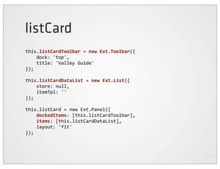 listCard
this.listCardToolbar	
  =	
  new	
  Ext.Toolbar({
	
  	
  	
  	
  dock:	
  'top',
	
  	
  	
  	
  title:	
  'Valley	
  Guide'
});

this.listCardDataList	
  =	
  new	
  Ext.List({
	
  	
  	
  	
  store:	
  null,
	
  	
  	
  	
  itemTpl:	
  ''
});

this.listCard	
  =	
  new	
  Ext.Panel({
	
  	
  	
  	
  dockedItems:	
  [this.listCardToolbar],
	
  	
  	
  	
  items:	
  [this.listCardDataList],
	
  	
  	
  	
  layout:	
  'fit'
});
 