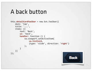 A back button
this.detailCardToolbar	
  =	
  new	
  Ext.Toolbar({
	
  	
  	
  	
  dock:	
  'top',
	
  	
  	
  	
  title:	
  '...',
	
  	
  	
  	
  items:	
  [{
	
  	
  	
  	
  	
  	
  	
  	
  text:	
  'Back',
	
  	
  	
  	
  	
  	
  	
  	
  ui:	
  'back',
	
  	
  	
  	
  	
  	
  	
  	
  handler:	
  function	
  ()	
  {
	
  	
  	
  	
  	
  	
  	
  	
  	
  	
  	
  	
  va.viewport.setActiveItem(
	
  	
  	
  	
  	
  	
  	
  	
  	
  	
  	
  	
  	
  	
  	
  	
  va.listCard,
	
  	
  	
  	
  	
  	
  	
  	
  	
  	
  	
  	
  	
  	
  	
  	
  {type:	
  'slide',	
  direction:	
  'right'}
	
  	
  	
  	
  	
  	
  	
  	
  	
  	
  	
  	
  );
	
  	
  	
  	
  	
  	
  	
  	
  }
	
  	
  	
  	
  }]
});
 