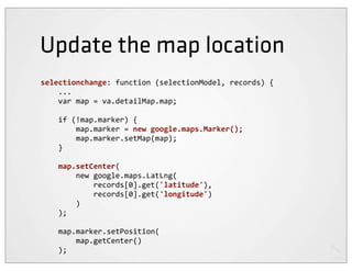 Update the map location
selectionchange:	
  function	
  (selectionModel,	
  records)	
  {
	
  	
  	
  	
  ...
	
  	
  	
  	
  var	
  map	
  =	
  va.detailMap.map;

	
  	
  	
  	
  if	
  (!map.marker)	
  {
	
  	
  	
  	
  	
  	
  	
  	
  map.marker	
  =	
  new	
  google.maps.Marker();
	
  	
  	
  	
  	
  	
  	
  	
  map.marker.setMap(map);
	
  	
  	
  	
  }

	
  	
  	
  	
  map.setCenter(
	
  	
  	
  	
  	
  	
  	
  	
  new	
  google.maps.LatLng(
	
  	
  	
  	
  	
  	
  	
  	
  	
  	
  	
  	
  records[0].get('latitude'),
	
  	
  	
  	
  	
  	
  	
  	
  	
  	
  	
  	
  records[0].get('longitude')
	
  	
  	
  	
  	
  	
  	
  	
  )
	
  	
  	
  	
  );

	
  	
  	
  	
  map.marker.setPosition(
	
  	
  	
  	
  	
  	
  	
  	
  map.getCenter()
	
  	
  	
  	
  );
 