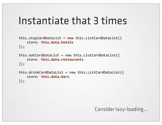 Instantiate that 3 times
this.stayCardDataList	
  =	
  new	
  this.ListCardDataList({
	
  	
  	
  	
  store:	
  this.data.hotels
});

this.eatCardDataList	
  =	
  new	
  this.ListCardDataList({
	
  	
  	
  	
  store:	
  this.data.restaurants
});

this.drinkCardDataList	
  =	
  new	
  this.ListCardDataList({
	
  	
  	
  	
  store:	
  this.data.bars
});




                                            Consider lazy-loading...
 
