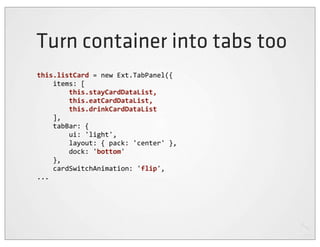 Turn container into tabs too
this.listCard	
  =	
  new	
  Ext.TabPanel({
	
  	
  	
  	
  items:	
  [
	
  	
  	
  	
  	
  	
  	
  	
  this.stayCardDataList,	
  
	
  	
  	
  	
  	
  	
  	
  	
  this.eatCardDataList,	
  
	
  	
  	
  	
  	
  	
  	
  	
  this.drinkCardDataList
	
  	
  	
  	
  ],
	
  	
  	
  	
  tabBar:	
  {
	
  	
  	
  	
  	
  	
  	
  	
  ui:	
  'light',
	
  	
  	
  	
  	
  	
  	
  	
  layout:	
  {	
  pack:	
  'center'	
  },
	
  	
  	
  	
  	
  	
  	
  	
  dock:	
  'bottom'
	
  	
  	
  	
  },
	
  	
  	
  	
  cardSwitchAnimation:	
  'flip',
...
 