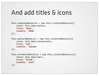 And add titles & icons
this.stayCardDataList	
  =	
  new	
  this.ListCardDataList({
	
  	
  	
  	
  store:	
  this.data.hotels,
	
  	
  	
  	
  title:	
  'Stay',
	
  	
  	
  	
  iconCls:	
  'home'
});

this.eatCardDataList	
  =	
  new	
  this.ListCardDataList({
	
  	
  	
  	
  store:	
  this.data.restaurants,
	
  	
  	
  	
  title:	
  'Eat',
	
  	
  	
  	
  iconCls:	
  'locate'
});

this.drinkCardDataList	
  =	
  new	
  this.ListCardDataList({
	
  	
  	
  	
  store:	
  this.data.bars,
	
  	
  	
  	
  title:	
  'Drink',
	
  	
  	
  	
  iconCls:	
  'star'
});
 