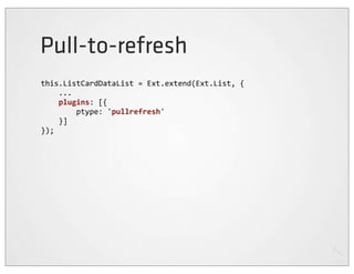Pull-to-refresh
this.ListCardDataList	
  =	
  Ext.extend(Ext.List,	
  {
	
  	
  	
  	
  ...
	
  	
  	
  	
  plugins:	
  [{
	
  	
  	
  	
  	
  	
  	
  	
  ptype:	
  'pullrefresh'
	
  	
  	
  	
  }]
});
 