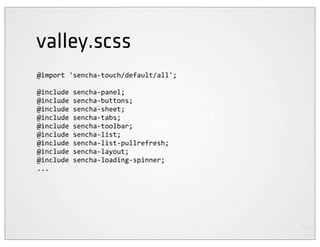 valley.scss
@import	
  'sencha-­‐touch/default/all';

@include	
  sencha-­‐panel;
@include	
  sencha-­‐buttons;
@include	
  sencha-­‐sheet;
@include	
  sencha-­‐tabs;
@include	
  sencha-­‐toolbar;
@include	
  sencha-­‐list;
@include	
  sencha-­‐list-­‐pullrefresh;
@include	
  sencha-­‐layout;
@include	
  sencha-­‐loading-­‐spinner;
...
 