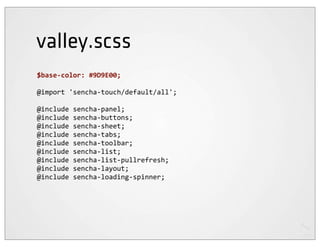valley.scss
$base-­‐color:	
  #9D9E00;

@import	
  'sencha-­‐touch/default/all';

@include	
  sencha-­‐panel;
@include	
  sencha-­‐buttons;
@include	
  sencha-­‐sheet;
@include	
  sencha-­‐tabs;
@include	
  sencha-­‐toolbar;
@include	
  sencha-­‐list;
@include	
  sencha-­‐list-­‐pullrefresh;
@include	
  sencha-­‐layout;
@include	
  sencha-­‐loading-­‐spinner;
 