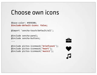 Choose own icons
$base-­‐color:	
  #9D9E00;
$include-­‐default-­‐icons:	
  false;

@import	
  'sencha-­‐touch/default/all';

@include	
  sencha-­‐panel;
@include	
  sencha-­‐buttons;
...

@include	
  pictos-­‐iconmask('briefcase1');
@include	
  pictos-­‐iconmask('heart');
@include	
  pictos-­‐iconmask('music1');
 