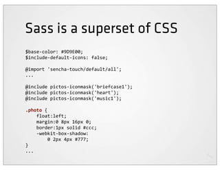 Sass is a superset of CSS
$base-­‐color:	
  #9D9E00;
$include-­‐default-­‐icons:	
  false;

@import	
  'sencha-­‐touch/default/all';
...

@include	
  pictos-­‐iconmask('briefcase1');
@include	
  pictos-­‐iconmask('heart');
@include	
  pictos-­‐iconmask('music1');

.photo	
  {
	
  	
  	
  	
  float:left;
	
  	
  	
  	
  margin:0	
  8px	
  16px	
  0;
	
  	
  	
  	
  border:1px	
  solid	
  #ccc;
	
  	
  	
  	
  -­‐webkit-­‐box-­‐shadow:
	
  	
  	
  	
  	
  	
  	
  	
  0	
  2px	
  4px	
  #777;
}
...
 