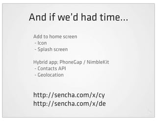 And if we’d had time...
 Add to home screen
 - Icon
 - Splash screen

 Hybrid app; PhoneGap / NimbleKit
 - Contacts API
 - Geolocation


 http://sencha.com/x/cy
 http://sencha.com/x/de
 