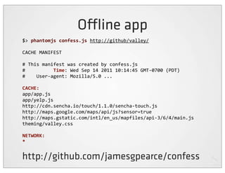 O ine app
$>	
  phantomjs	
  confess.js	
  http://github/valley/

CACHE	
  MANIFEST

#	
  This	
  manifest	
  was	
  created	
  by	
  confess.js
#	
  	
  	
  	
  	
  	
  	
  	
  	
  	
  Time:	
  Wed	
  Sep	
  14	
  2011	
  10:14:45	
  GMT-­‐0700	
  (PDT)
#	
  	
  	
  	
  User-­‐agent:	
  Mozilla/5.0	
  ...

CACHE:
app/app.js
app/yelp.js
http://cdn.sencha.io/touch/1.1.0/sencha-­‐touch.js
http://maps.google.com/maps/api/js?sensor=true
http://maps.gstatic.com/intl/en_us/mapfiles/api-­‐3/6/4/main.js
theming/valley.css

NETWORK:
*


http://github.com/jamesgpearce/confess
 
