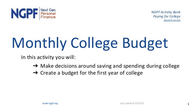 NGPF Activity Bank
Paying for College
Spanish version
Monthly College Budget
In this activity you will:
➔ Make decisions around saving and spending during college
➔ Create a budget for the first year of college
www.ngpf.org Last updated: 9/24/21 1
 