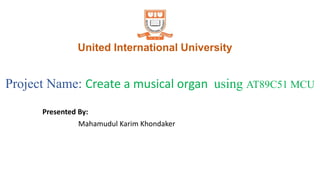 United International University
Presented By:
Mahamudul Karim Khondaker
Project Name: Create a musical organ using AT89C51 MCU
 