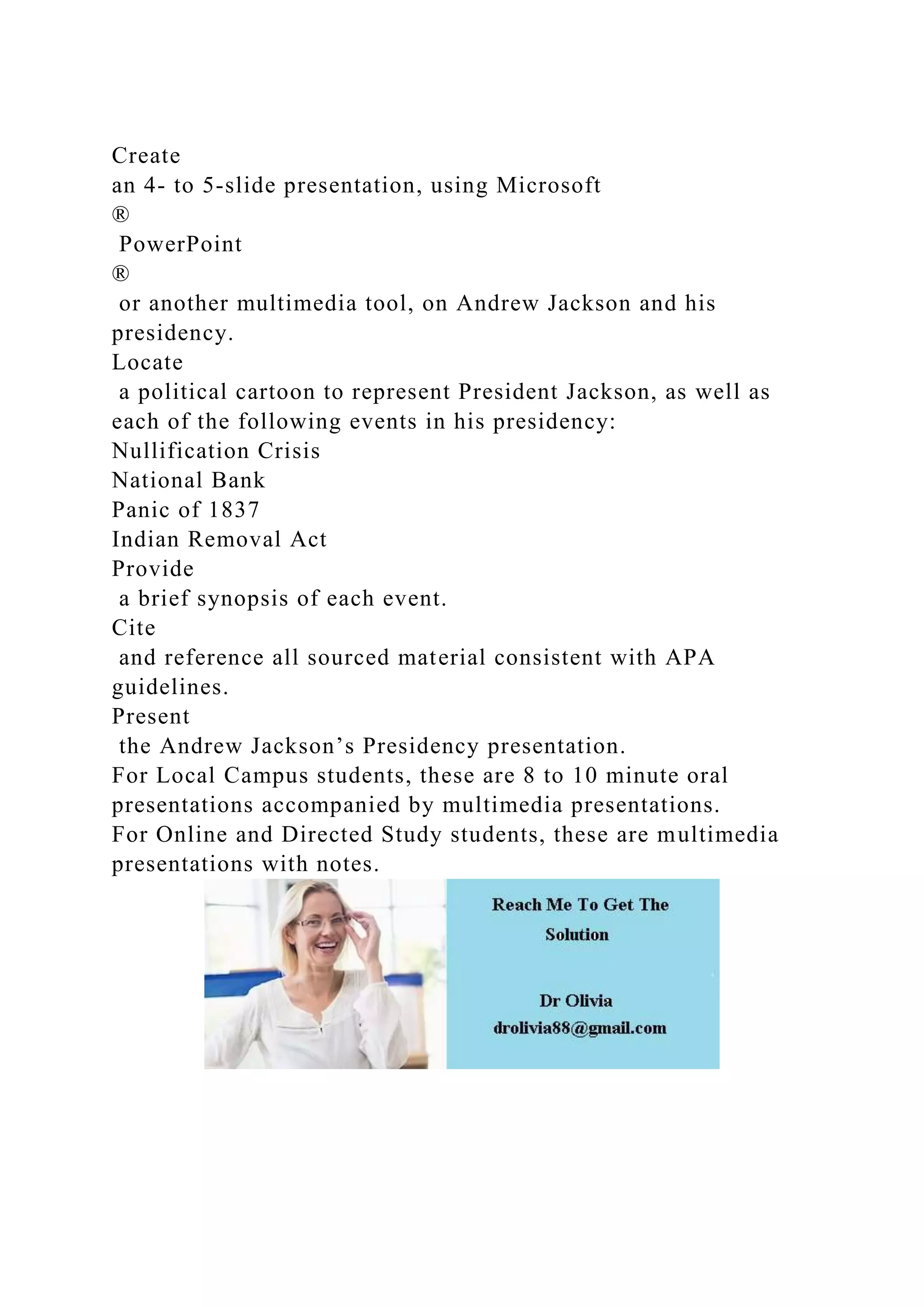 Create
an 4- to 5-slide presentation, using Microsoft
®
PowerPoint
®
or another multimedia tool, on Andrew Jackson and his
presidency.
Locate
a political cartoon to represent President Jackson, as well as
each of the following events in his presidency:
Nullification Crisis
National Bank
Panic of 1837
Indian Removal Act
Provide
a brief synopsis of each event.
Cite
and reference all sourced material consistent with APA
guidelines.
Present
the Andrew Jackson’s Presidency presentation.
For Local Campus students, these are 8 to 10 minute oral
presentations accompanied by multimedia presentations.
For Online and Directed Study students, these are multimedia
presentations with notes.