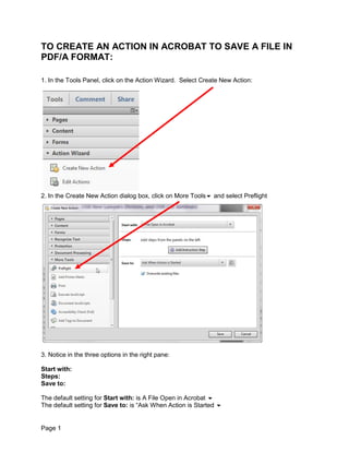 TO CREATE AN ACTION IN ACROBAT TO SAVE A FILE IN
PDF/A FORMAT:

1. In the Tools Panel, click on the Action Wizard. Select Create New Action:




2. In the Create New Action dialog box, click on More Tools and select Preflight




3. Notice in the three options in the right pane:

Start with:
Steps:
Save to:

The default setting for Start with: is A File Open in Acrobat 
The default setting for Save to: is “Ask When Action is Started 


Page 1
 