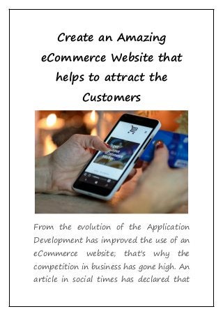 Create an Amazing
eCommerce Website that
helps to attract the
Customers
From the evolution of the Application
Development has improved the use of an
eCommerce website; that's why the
competition in business has gone high. An
article in social times has declared that
 
