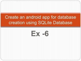 Ex -6
Create an android app for database
creation using SQLite Database
 