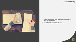 • If you don’t know how you’ll use results, why
ask the questions?
• Plan for all possible outcomes.
 