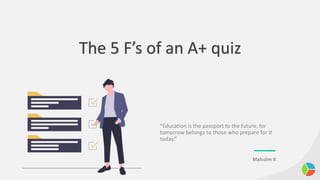 The 5 F’s of an A+ quiz
“Education is the passport to the future, for
tomorrow belongs to those who prepare for it
today.”
Malcolm X
 