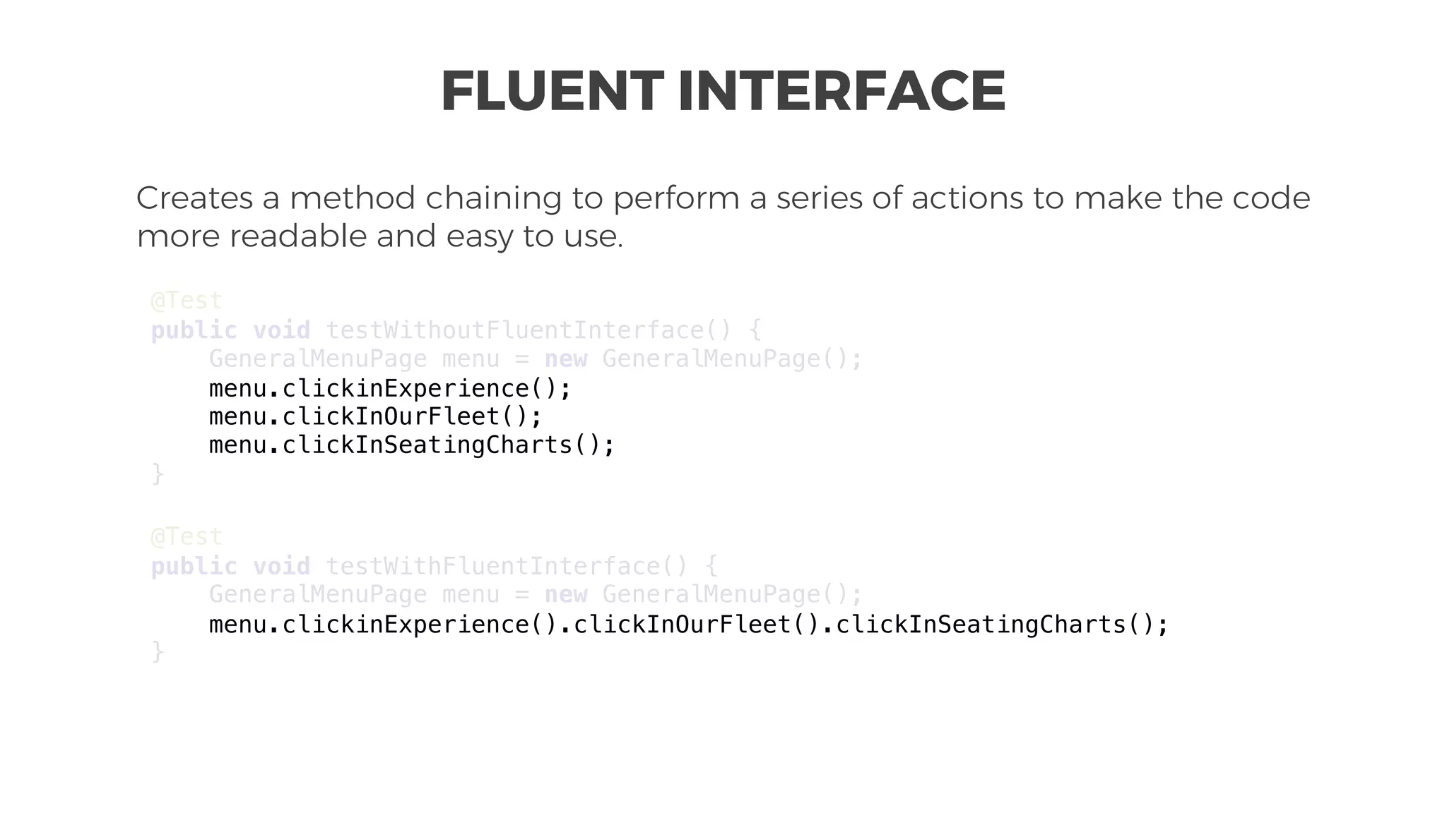 FLUENT INTERFACE
Creates a method chaining to perform a series of actions to make the code
more readable and easy to use.
@Test
public void testWithoutFluentInterface() {
GeneralMenuPage menu = new GeneralMenuPage();
menu.clickinExperience();
menu.clickInOurFleet();
menu.clickInSeatingCharts();
}
@Test
public void testWithFluentInterface() {
GeneralMenuPage menu = new GeneralMenuPage();
menu.clickinExperience().clickInOurFleet().clickInSeatingCharts();
}
 