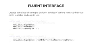 FLUENT INTERFACE
Creates a method chaining to perform a series of actions to make the code
more readable and easy to use.
@Test
public void testWithoutFluentInterface() {
GeneralMenuPage menu = new GeneralMenuPage();
menu.clickinExperience();
menu.clickInOurFleet();
menu.clickInSeatingCharts();
}
@Test
public void testWithFluentInterface() {
GeneralMenuPage menu = new GeneralMenuPage();
menu.clickinExperience().clickInOurFleet().clickInSeatingCharts();
}
 