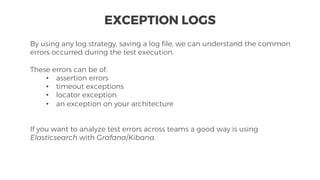 By using any log strategy, saving a log file, we can understand the common
errors occurred during the test execution.
These errors can be of:
• assertion errors
• timeout exceptions
• locator exception
• an exception on your architecture
If you want to analyze test errors across teams a good way is using
Elasticsearch with Grafana/Kibana.
EXCEPTION LOGS
 
