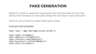 Ability to create an approach to generate non-sensitive data for your test
without the necessity to manually change the test data in each execution.
There’re a lot of tools to create these type of data.
FAKE GENERATION
Example with javafaker
Faker faker = new Faker(new Locale("pt-BR"));
faker.name().fullName();
faker.address().fullAddress();
faker.internet().emailAddress();
faker.business().creditCardNumber();
faker.date().birthday();
 