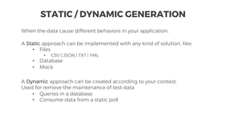 When the data cause different behaviors in your application.
STATIC / DYNAMIC GENERATION
A Static approach can be implemented with any kind of solution, like:
• Files
• CSV | JSON | TXT | YML
• Database
• Mock
A Dynamic approach can be created according to your context.
Used for remove the maintenance of test data
• Queries in a database
• Consume data from a static poll
 