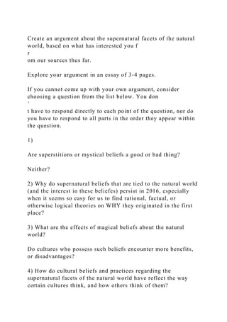 Create an argument about the supernatural facets of the natural
world, based on what has interested you f
r
om our sources thus far.
Explore your argument in an essay of 3-4 pages.
If you cannot come up with your own argument, consider
choosing a question from the list below. You don
’
t have to respond directly to each point of the question, nor do
you have to respond to all parts in the order they appear within
the question.
1)
Are superstitions or mystical beliefs a good or bad thing?
Neither?
2) Why do supernatural beliefs that are tied to the natural world
(and the interest in these beliefes) persist in 2016, especially
when it seems so easy for us to find rational, factual, or
otherwise logical theories on WHY they originated in the first
place?
3) What are the effects of magical beliefs about the natural
world?
Do cultures who possess such beliefs encounter more benefits,
or disadvantages?
4) How do cultural beliefs and practices regarding the
supernatural facets of the natural world have reflect the way
certain cultures think, and how others think of them?
 