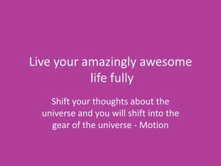 Live your amazingly awesome
           life fully
    Shift your thoughts about the
  universe and you will shift into the
    gear of the universe - Motion
 
