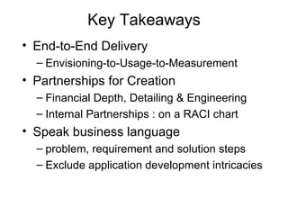 Key Takeaways End-to-End Delivery Envisioning-to-Usage-to-Measurement Partnerships for Creation Financial Depth, Detailing & Engineering Internal Partnerships : on a RACI chart Speak business language  problem, requirement and solution steps Exclude application development intricacies 