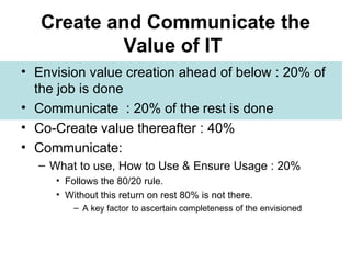 Create and Communicate the Value of IT   Envision value creation ahead of below : 20% of the job is done Communicate  : 20% of the rest is done Co-Create value thereafter : 40% Communicate:  What to use, How to Use & Ensure Usage : 20%  Follows the 80/20 rule.  Without this return on rest 80% is not there. A key factor to ascertain completeness of the envisioned 