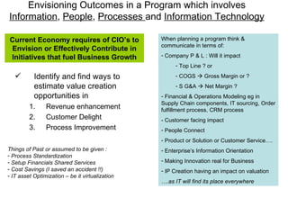 Envisioning Outcomes in a Program which involves  Information ,  People ,  Processes  and  Information Technology Identify and find ways to estimate value creation opportunities in Revenue enhancement Customer Delight Process Improvement When planning a program think & communicate in terms of:  Company P & L : Will it impact  Top Line ? or COGS    Gross Margin or ? S G&A    Net Margin ? Financial & Operations Modeling eg in Supply Chain components, IT sourcing, Order fulfillment process, CRM process - Customer facing impact People Connect Product or Solution or Customer Service…. Enterprise’s Information Orientation Making Innovation real for Business IP Creation having an impact on valuation … .as IT will find its place everywhere Current Economy requires of CIO’s to Envision or Effectively Contribute in Initiatives that fuel Business Growth Things of Past or assumed to be given : Process Standardization  Setup Financials Shared Services Cost Savings (I saved an accident !!) IT asset Optimization – be it virtualization 