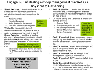 Senior Executive :  I want to capture secondary sales data from distributors/dealers etc. Ask what business issue/program is on the mind : Market Penetration Promotion Campaigns Dealer Relationship Management Sales force performance Management What will be measured in above ? What is the impact on his job role & KPI  ? Ability to work outside the comfort zone ? Engage & Start dealing with top management mindset as a key input to Envisioning Senior Executive 1 :  I want to first implement Financials and Asset management and then slowly implement materials management and go on step-by step. Ok slow & steady wins…but what is guiding the thinking process:  Financial Outlay Change Management with staff It’s too complex to handle  Stories of failure/Past experience Sense : The mindset Senior Executive 2:  I want to manage business through my business heads. Increase in Market share is what matters…sales growth will come by. Senior Executive 3:  I want all my managers and staff in the plant to access BIW and take decisions there & then. Senior Executive 4:  We are losing a lot in wastages and by-product re-utilization. Senior Executive 5 : DSO’s are worst of all times in past. Senior Executive 6 : Customer’s feel comfortable when we have business practices supported by mature IT solutions & practices. BI/Data on portals will stand testimony to our delivery. Senior Executive :  I want that in a sales discussion with customer the sales rep should get real-time expected delivery date based on plant capacities and orders at hand on that plant ? Cool… but will it lead to more deal closures and faster ? If its TAT then analyze which leg constitutes the most ? Getting Business focus Driving the Strategy and gearing for a sizeable & meaningful impact Handling Untimely value creation or waste creation Focus on “What” part…do not let the “How” constrain the “Envisioning” 