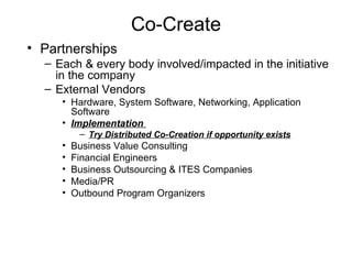 Co-Create Partnerships Each & every body involved/impacted in the initiative in the company External Vendors Hardware, System Software, Networking, Application Software Implementation  Try Distributed Co-Creation if opportunity exists Business Value Consulting Financial Engineers Business Outsourcing & ITES Companies Media/PR Outbound Program Organizers 