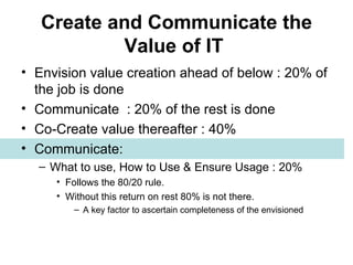 Create and Communicate the Value of IT   Envision value creation ahead of below : 20% of the job is done Communicate  : 20% of the rest is done Co-Create value thereafter : 40% Communicate:  What to use, How to Use & Ensure Usage : 20%  Follows the 80/20 rule.  Without this return on rest 80% is not there. A key factor to ascertain completeness of the envisioned 