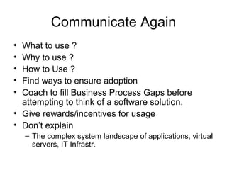 Communicate Again What to use ? Why to use ? How to Use ? Find ways to ensure adoption Coach to fill Business Process Gaps before attempting to think of a software solution. Give rewards/incentives for usage Don’t explain The complex system landscape of applications, virtual servers, IT Infrastr. 