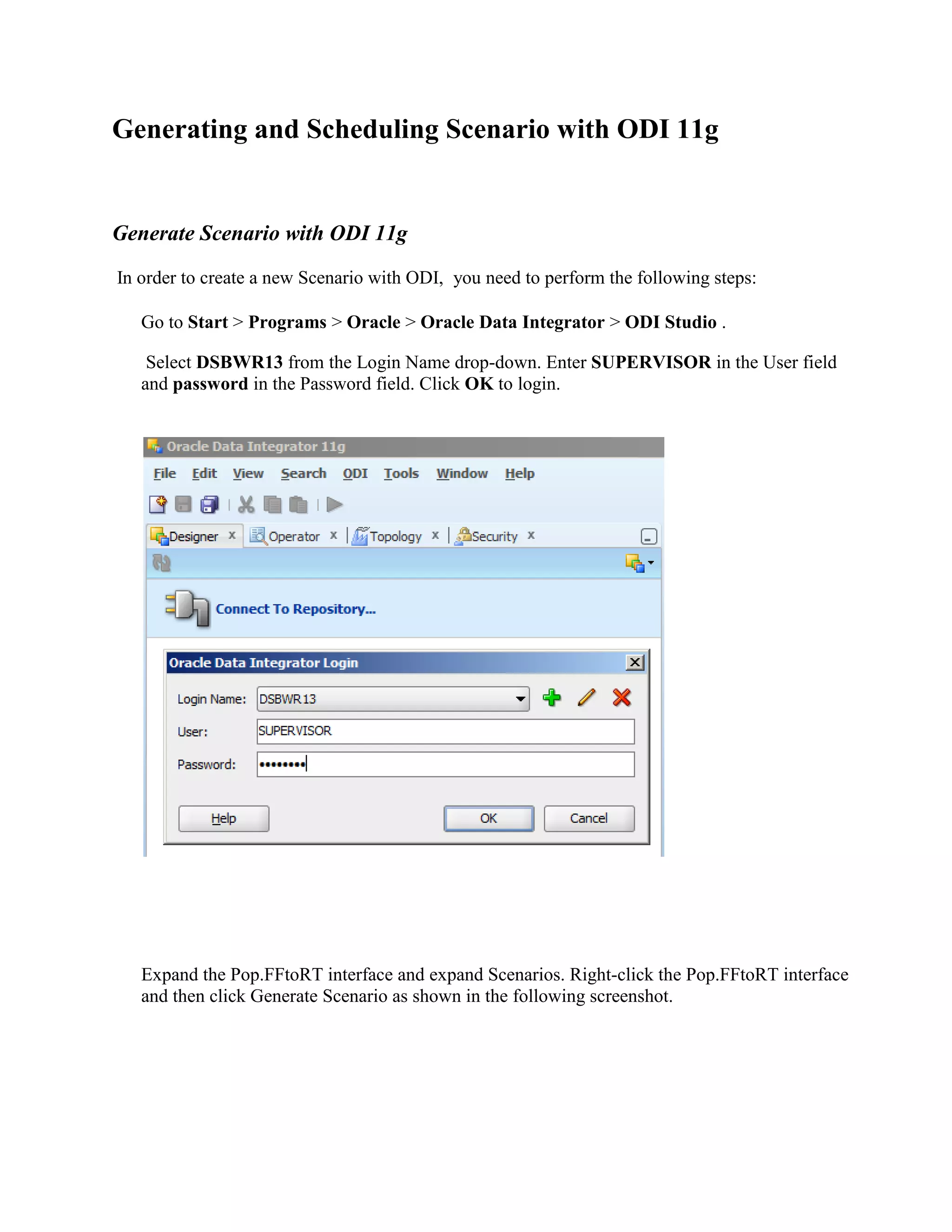 Generating and Scheduling Scenario with ODI 11g Generate Scenario with ODI 11g In order to create a new Scenario with ODI, you need to perform the following steps: Go to Start > Programs > Oracle > Oracle Data Integrator > ODI Studio . Select DSBWR13 from the Login Name drop-down. Enter SUPERVISOR in the User field and password in the Password field. Click OK to login. Expand the Pop.FFtoRT interface and expand Scenarios. Right-click the Pop.FFtoRT interface and then click Generate Scenario as shown in the following screenshot. 