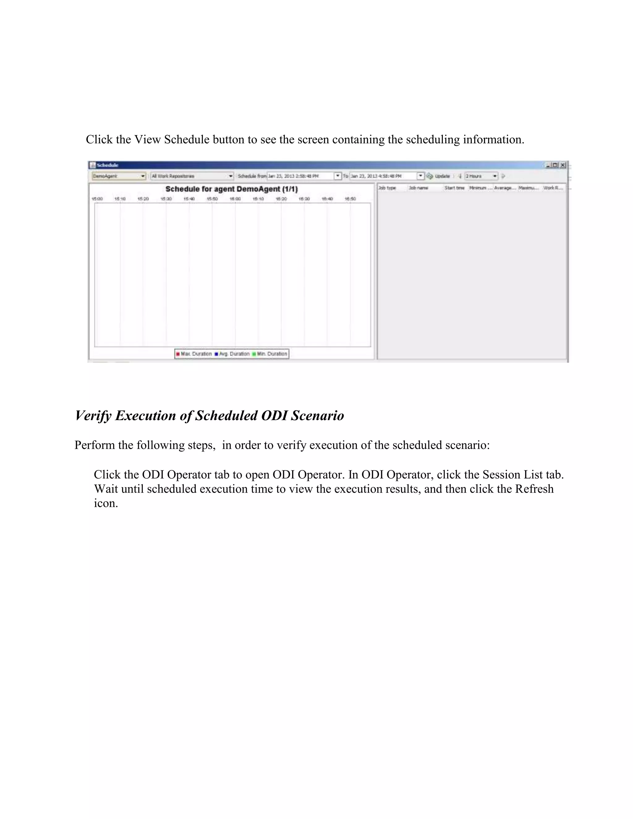 Click the View Schedule button to see the screen containing the scheduling information. Verify Execution of Scheduled ODI Scenario Perform the following steps, in order to verify execution of the scheduled scenario: Click the ODI Operator tab to open ODI Operator. In ODI Operator, click the Session List tab. Wait until scheduled execution time to view the execution results, and then click the Refresh icon. 