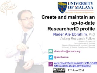 Create and maintain an
up-to-date
ResearcherID profile
aleebrahim@um.edu.my
@aleebrahim
www.researcherid.com/rid/C-2414-2009
http://scholar.google.com/citations
Nader Ale Ebrahim, PhD
Visiting Research Fellow
Research Support Unit
Centre for Research Services
Research Management & Innovation Complex
University of Malaya, Kuala Lumpur, Malaysia
21th June 2016
 