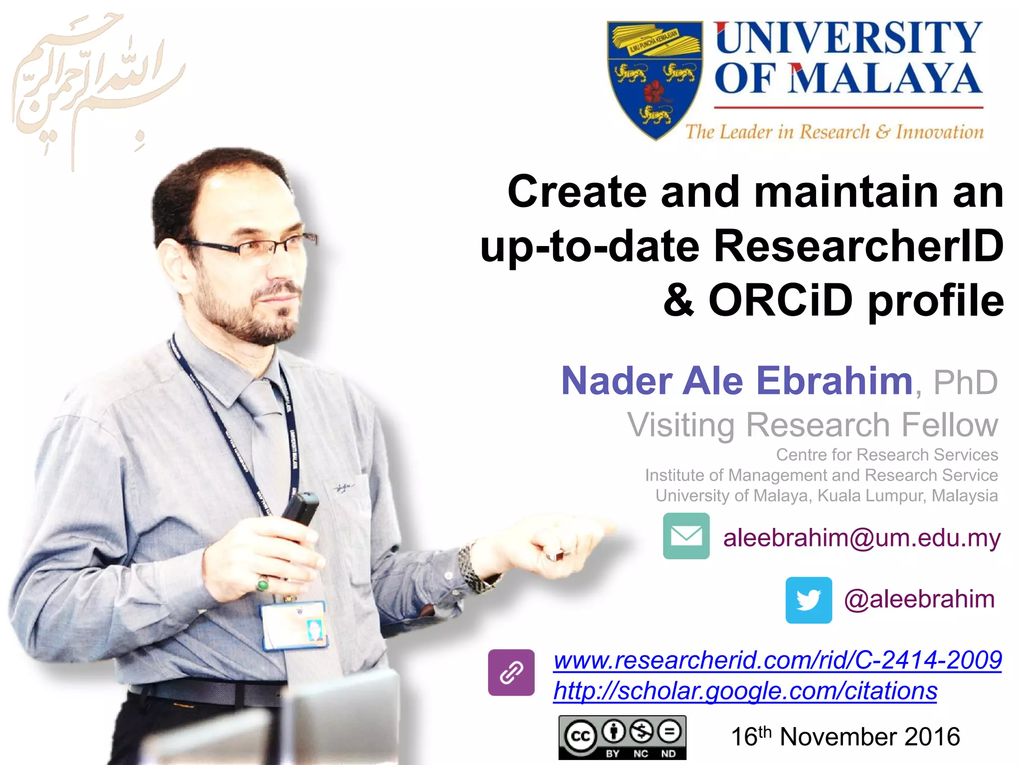 aleebrahim@um.edu.my
@aleebrahim
www.researcherid.com/rid/C-2414-2009
http://scholar.google.com/citations
Create and maintain an
up-to-date ResearcherID
& ORCiD profile
Nader Ale Ebrahim, PhD
Visiting Research Fellow
Centre for Research Services
Institute of Management and Research Service
University of Malaya, Kuala Lumpur, Malaysia
16th November 2016
 