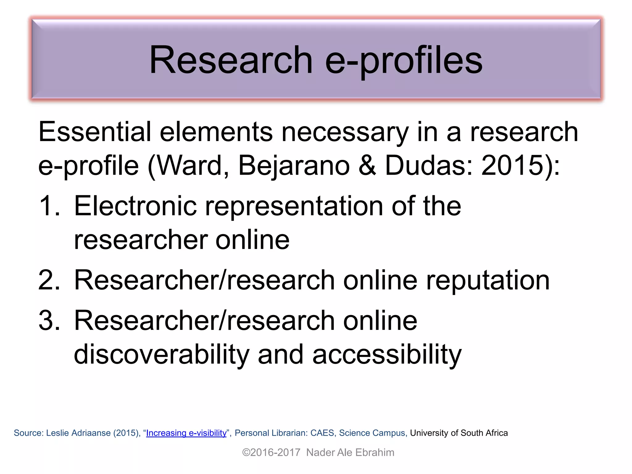 Research e-profiles
Essential elements necessary in a research
e-profile (Ward, Bejarano & Dudas: 2015):
1. Electronic representation of the
researcher online
2. Researcher/research online reputation
3. Researcher/research online
discoverability and accessibility
Source: Leslie Adriaanse (2015), “Increasing e-visibility”, Personal Librarian: CAES, Science Campus, University of South Africa
©2016-2017 Nader Ale Ebrahim
 