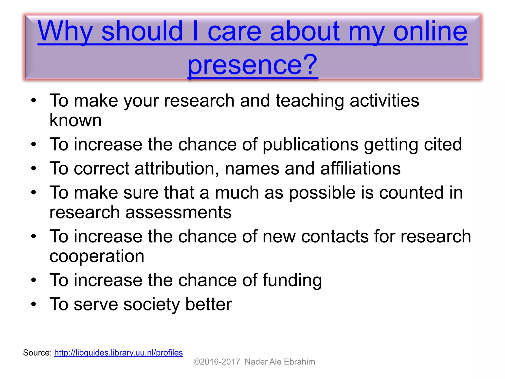 Why should I care about my online
presence?
• To make your research and teaching activities
known
• To increase the chance of publications getting cited
• To correct attribution, names and affiliations
• To make sure that a much as possible is counted in
research assessments
• To increase the chance of new contacts for research
cooperation
• To increase the chance of funding
• To serve society better
©2016-2017 Nader Ale Ebrahim
Source: http://libguides.library.uu.nl/profiles
 