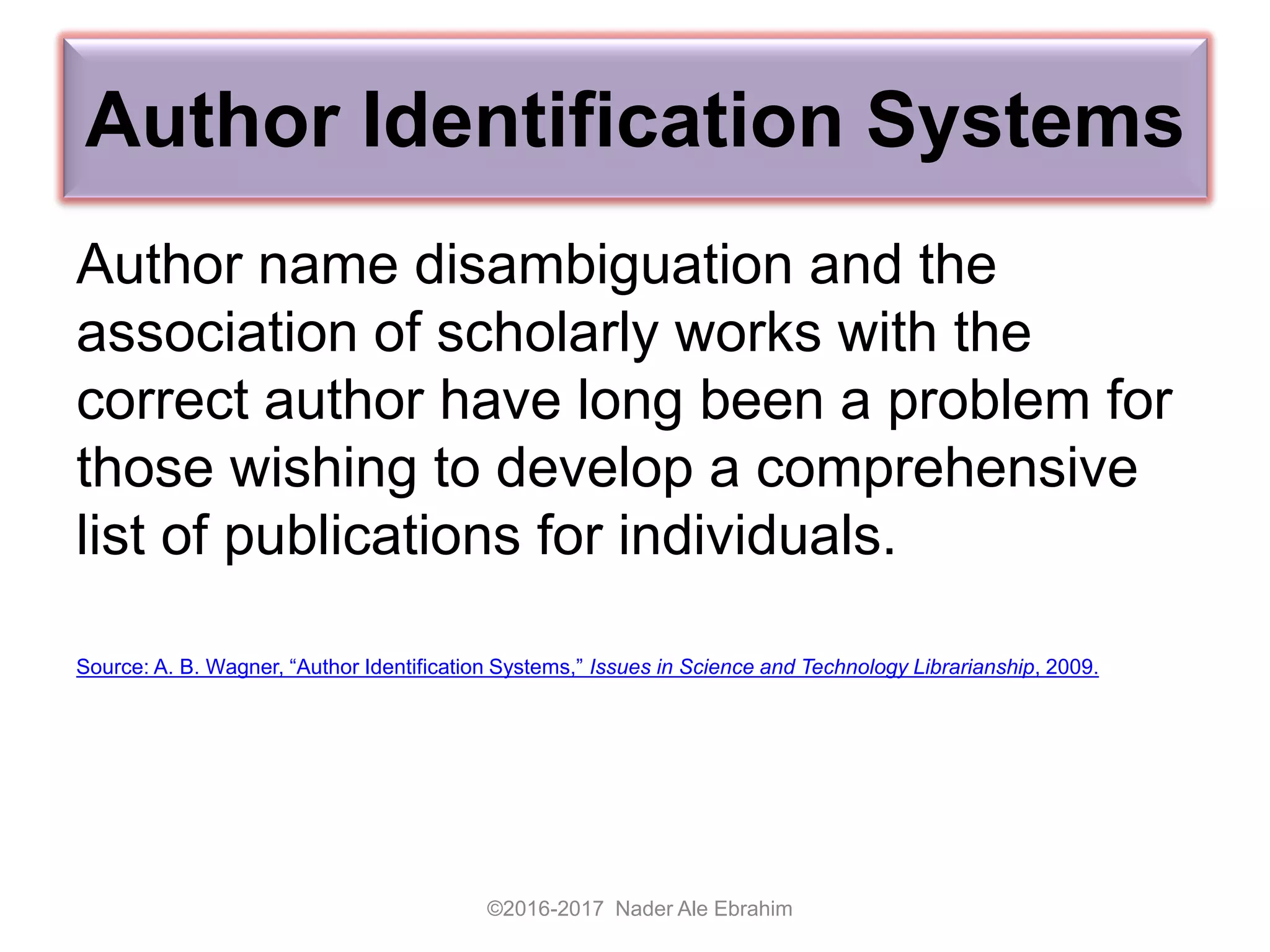 Author Identification Systems
Author name disambiguation and the
association of scholarly works with the
correct author have long been a problem for
those wishing to develop a comprehensive
list of publications for individuals.
Source: A. B. Wagner, “Author Identification Systems,” Issues in Science and Technology Librarianship, 2009.
©2016-2017 Nader Ale Ebrahim
 