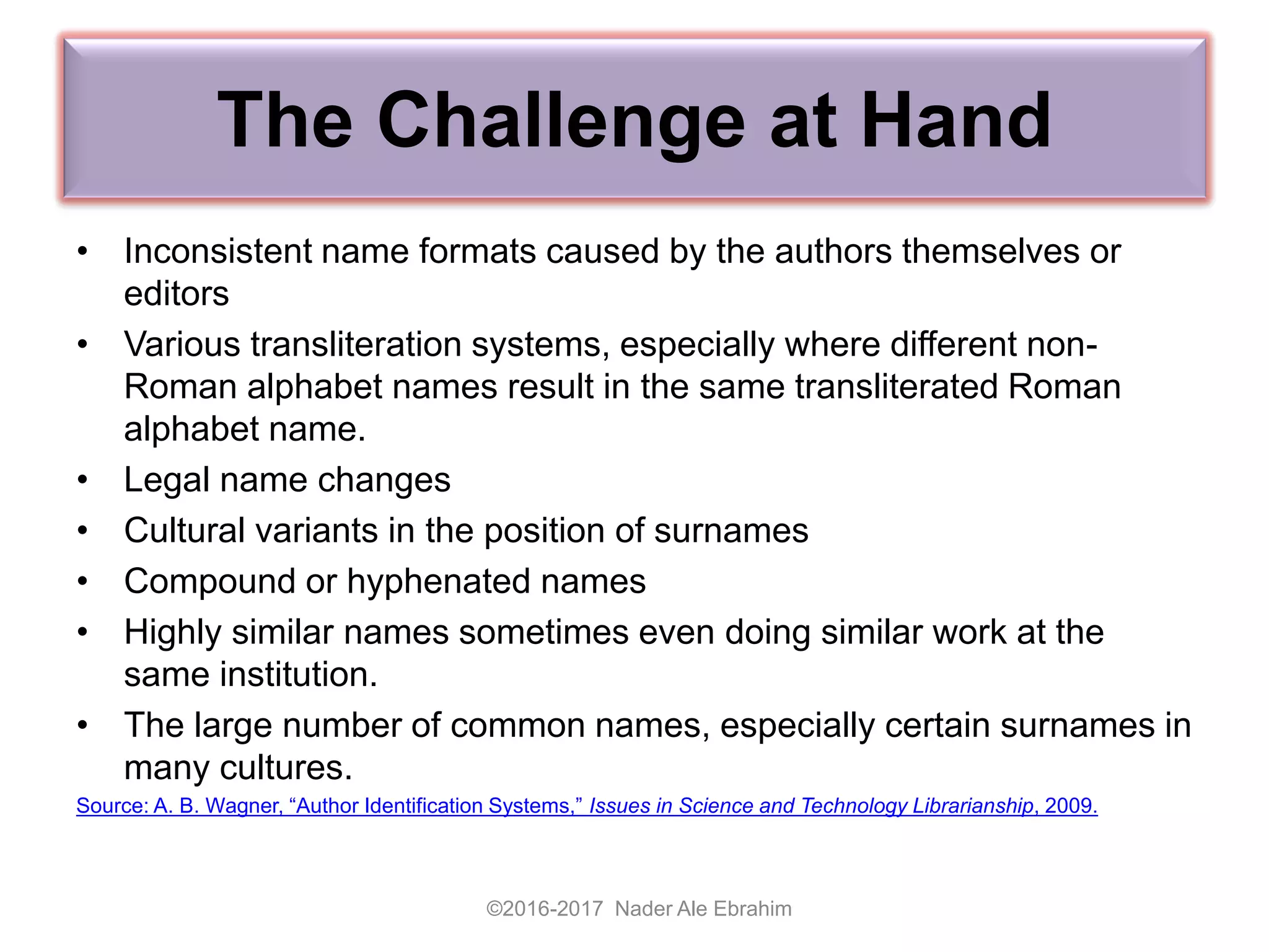 The Challenge at Hand
• Inconsistent name formats caused by the authors themselves or
editors
• Various transliteration systems, especially where different non-
Roman alphabet names result in the same transliterated Roman
alphabet name.
• Legal name changes
• Cultural variants in the position of surnames
• Compound or hyphenated names
• Highly similar names sometimes even doing similar work at the
same institution.
• The large number of common names, especially certain surnames in
many cultures.
Source: A. B. Wagner, “Author Identification Systems,” Issues in Science and Technology Librarianship, 2009.
©2016-2017 Nader Ale Ebrahim
 