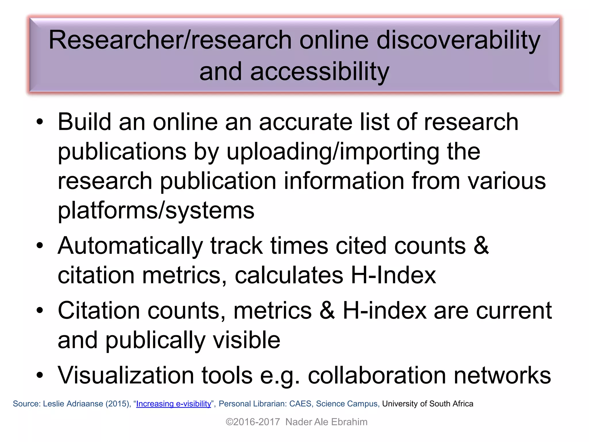 • Build an online an accurate list of research
publications by uploading/importing the
research publication information from various
platforms/systems
• Automatically track times cited counts &
citation metrics, calculates H-Index
• Citation counts, metrics & H-index are current
and publically visible
• Visualization tools e.g. collaboration networks
Researcher/research online discoverability
and accessibility
Source: Leslie Adriaanse (2015), “Increasing e-visibility”, Personal Librarian: CAES, Science Campus, University of South Africa
©2016-2017 Nader Ale Ebrahim
 