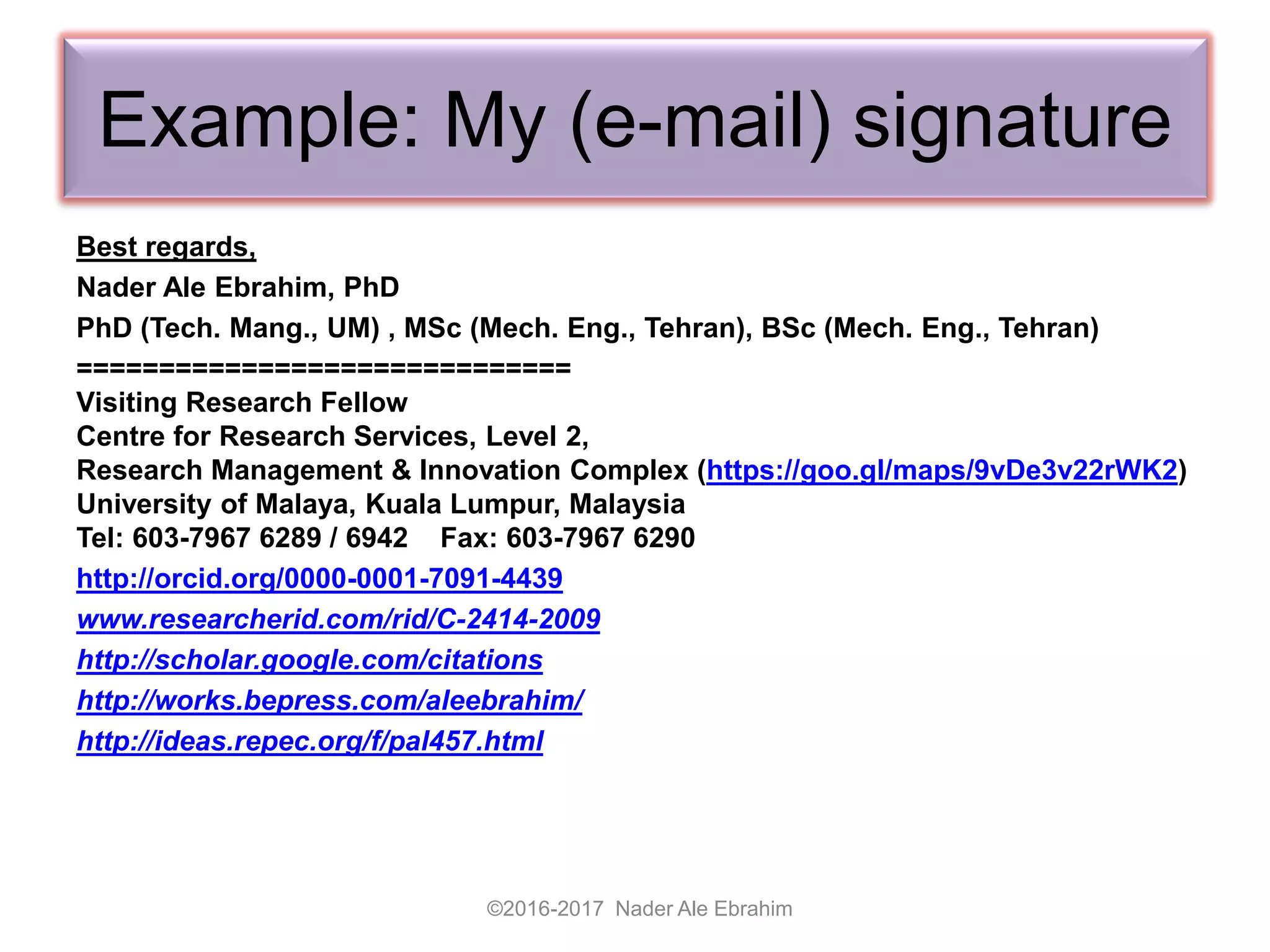 Example: My (e-mail) signature
Best regards,
Nader Ale Ebrahim, PhD
PhD (Tech. Mang., UM) , MSc (Mech. Eng., Tehran), BSc (Mech. Eng., Tehran)
==============================
Visiting Research Fellow
Centre for Research Services, Level 2,
Research Management & Innovation Complex (https://goo.gl/maps/9vDe3v22rWK2)
University of Malaya, Kuala Lumpur, Malaysia
Tel: 603-7967 6289 / 6942 Fax: 603-7967 6290
http://orcid.org/0000-0001-7091-4439
www.researcherid.com/rid/C-2414-2009
http://scholar.google.com/citations
http://works.bepress.com/aleebrahim/
http://ideas.repec.org/f/pal457.html
©2016-2017 Nader Ale Ebrahim
 
