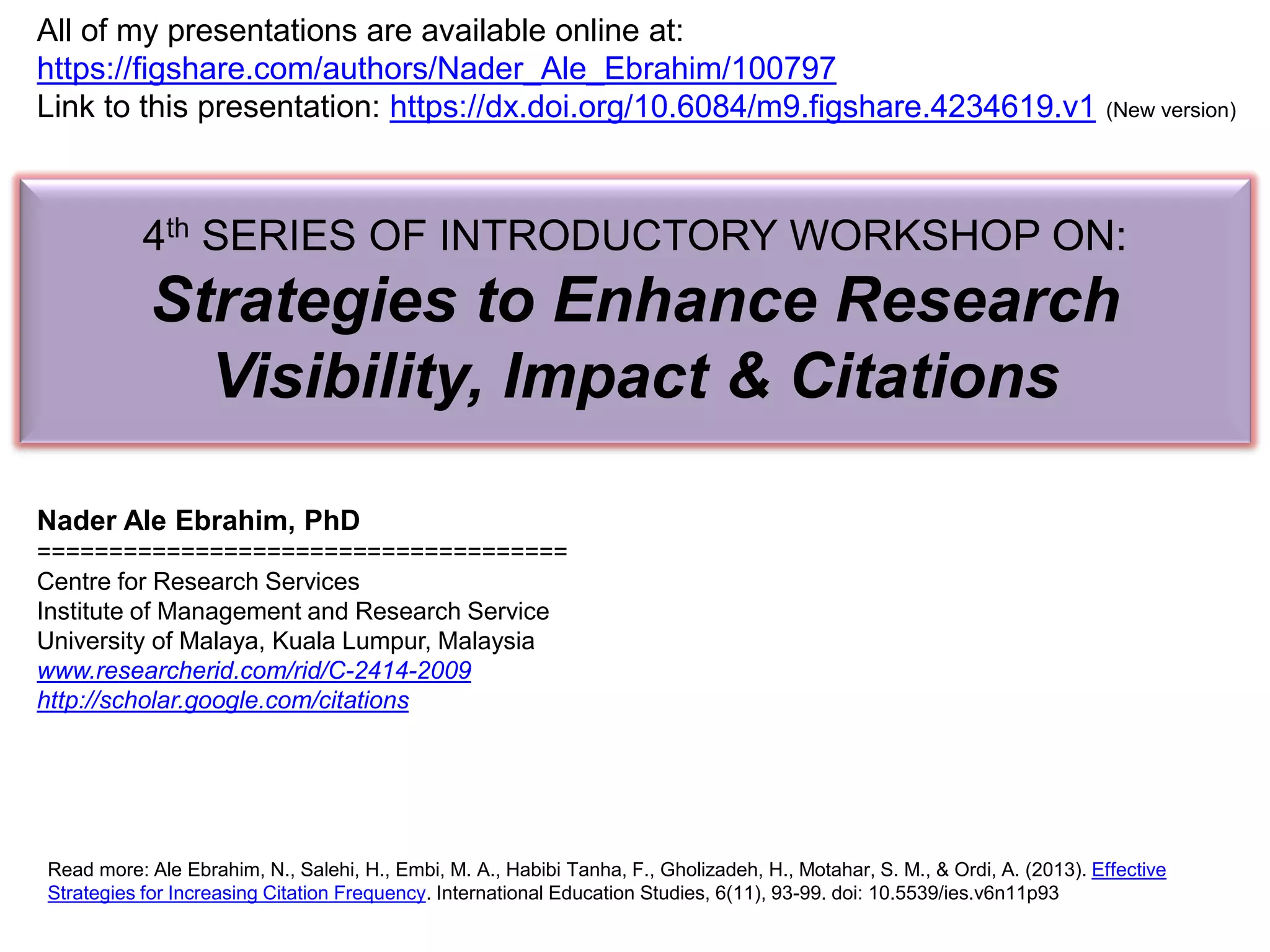 4th SERIES OF INTRODUCTORY WORKSHOP ON:
Strategies to Enhance Research
Visibility, Impact & Citations
Nader Ale Ebrahim, PhD
=====================================
Centre for Research Services
Institute of Management and Research Service
University of Malaya, Kuala Lumpur, Malaysia
www.researcherid.com/rid/C-2414-2009
http://scholar.google.com/citations
Read more: Ale Ebrahim, N., Salehi, H., Embi, M. A., Habibi Tanha, F., Gholizadeh, H., Motahar, S. M., & Ordi, A. (2013). Effective
Strategies for Increasing Citation Frequency. International Education Studies, 6(11), 93-99. doi: 10.5539/ies.v6n11p93
All of my presentations are available online at:
https://figshare.com/authors/Nader_Ale_Ebrahim/100797
Link to this presentation: https://dx.doi.org/10.6084/m9.figshare.4234619.v1 (New version)
 